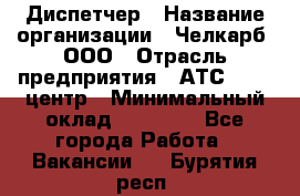 Диспетчер › Название организации ­ Челкарб, ООО › Отрасль предприятия ­ АТС, call-центр › Минимальный оклад ­ 18 000 - Все города Работа » Вакансии   . Бурятия респ.